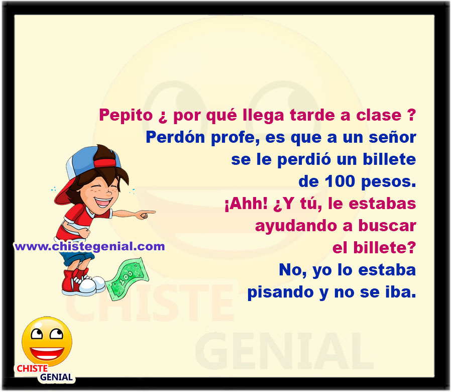 - Pepito ¿ por qué llega tarde a clase ?  - Perdón profe, es que a un señor se le perdió un billete de 100 pesos.  - ¡Ahh! ¿Y tú, le estabas ayudando a buscar el billete?  No, yo lo estaba pisando y el no se iba.