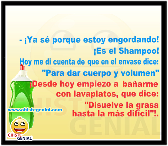Ya sè porque estoy engordando, es el champú. ¿Estás seguro? Si, hoy he leído la etiqueta y dice "para dar cuerpo y volumen". Desde hoy empiezo a bañarme con jabón de lavar platos. ¿Qué dices? Está claro, ahí pone que "disuelve la grasa hasta la más difícil" Ya sè porque estoy engordando, es el champú. ¿Estás seguro? Si, hoy he leído la etiqueta y dice "para dar cuerpo y volumen". Desde hoy empiezo a bañarme con jabón de lavar platos. ¿Qué dices? Está claro, ahí pone que "disuelve la grasa hasta la más difícil"