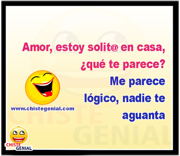 Amor, estoy solita en casa, ¿qué te parece? Me parece lógico, nadie te aguanta.
