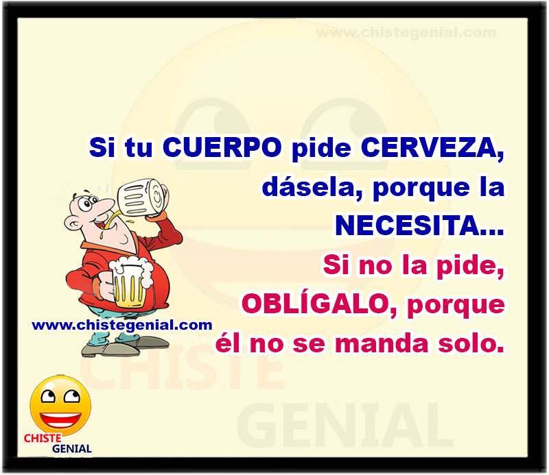 Si tu cuerpo pide CERVEZA, dásela, porque la necesita... Si no la pide, OBLÍGALO, porque él no se manda solo.